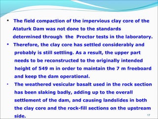 17
 The field compaction of the impervious clay core of the
Ataturk Dam was not done to the standards
determined through the Proctor tests in the laboratory.
 Therefore, the clay core has settled considerably and
probably is still settling. As a result, the upper part
needs to be reconstructed to the originally intended
height of 549 m in order to maintain the 7 m freeboard
and keep the dam operational.
• The weathered vesicular basalt used in the rock section
has been slaking badly, adding up to the overall
settlement of the dam, and causing landslides in both
the clay core and the rock-fill sections on the upstream
side.
 