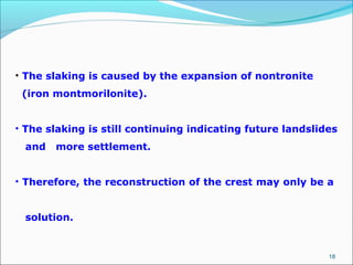 18
• The slaking is caused by the expansion of nontronite
(iron montmorilonite).
• The slaking is still continuing indicating future landslides
and more settlement.
• Therefore, the reconstruction of the crest may only be a
solution.
 