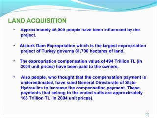 20
LAND ACQUISITION
• Approximately 45,000 people have been influenced by the
project.
• Ataturk Dam Expropriation which is the largest expropriation
project of Turkey governs 81,700 hectares of land.
• The expropriation compensation value of 494 Trillion TL (in
2004 unit prices) have been paid to the owners.
• Also people, who thought that the compensation payment is
underestimated, have sued General Directorate of State
Hydraulics to increase the compensation payment. These
payments that belong to the ended suits are approximately
163 Trillion TL (in 2004 unit prices).
 