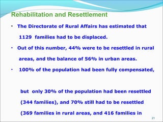 21
Rehabilitation and Resettlement
• The Directorate of Rural Affairs has estimated that
1129 families had to be displaced.
• Out of this number, 44% were to be resettled in rural
areas, and the balance of 56% in urban areas.
• 100% of the population had been fully compensated,
but only 30% of the population had been resettled
(344 families), and 70% still had to be resettled
(369 families in rural areas, and 416 families in
 