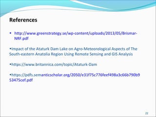 22
References
• http://www.greenstrategy.se/wp-content/uploads/2013/05/Brismar-
NRF.pdf
•Impact of the Ataturk Dam Lake on Agro-Meteorological Aspects of The
South-eastern Anatolia Region Using Remote Sensing and GIS Analysis
•https://www.britannica.com/topic/Ataturk-Dam
•https://pdfs.semanticscholar.org/2050/e31f75c776feef498a3c66b790b9
53475cef.pdf
 