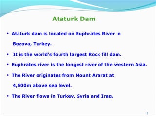 5
• Ataturk dam is located on Euphrates River in
Bozova, Turkey.
• It is the world’s fourth largest Rock fill dam.
• Euphrates river is the longest river of the western Asia.
• The River originates from Mount Ararat at
4,500m above sea level.
• The River flows in Turkey, Syria and Iraq.
Ataturk Dam
 