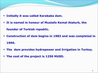 6
• Initially it was called Karababa dam.
• It is named in honour of Mustafa Kemal Ataturk, the
founder of Turkish republic.
• Construction of dam begins in 1983 and was completed in
1990.
• The dam provides hydropower and Irrigation in Turkey.
• The cost of the project is 1250 MUSD.
 