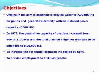 9
Objectives
• Originally the dam is designed to provide water to 7,00,000 Ha
Irrigation and generate electricity with an installed power
capacity of 800 MW.
• In 1977, the generation capacity of the dam increased from
800 to 2100 MW and the total planned irrigation area was to be
extended to 8,00,000 Ha.
• To increase the per capita income in the region by 50%.
• To provide employment to 2 Million people.
 