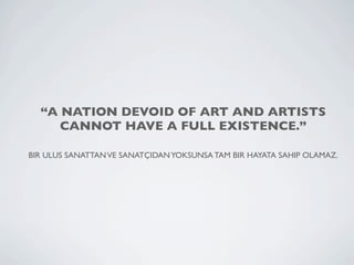 “A NATION DEVOID OF ART AND ARTISTS
     CANNOT HAVE A FULL EXISTENCE.”

BIR ULUS SANATTAN VE SANATÇIDAN YOKSUNSA TAM BIR HAYATA SAHIP OLAMAZ.
 