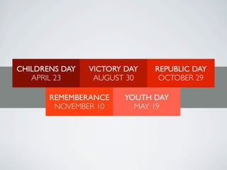 CHILDRENS DAY   VICTORY DAY   REPUBLIC DAY
   APRIL 23      AUGUST 30     OCTOBER 29

       REMEMBERANCE     YOUTH DAY
        NOVEMBER 10       MAY 19
 