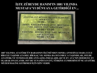 İŞTE ZÜBEYDE HANIM’IN 1881 YILINDA MUSTAFA’YI DÜNYAYA GETİRDİĞİ EV... 1887 YILINDA ATATÜRK’ÜN BABASININ ÖLÜMÜNDEN SONRA ANNESİYLE DAHA UCUZ BİR EVE TAŞINDI ATAMIZ. BİR KAÇ YIL SONRA DA ISTANBUL’A TAŞINDILAR. 1933 DE ATATÜRK VE VENİZELOS BİR ANTLAŞMA İMZALADILAR VE EV ATA’NIN DOĞDUĞU EV OLARAK ONAYLANDI. 1937 DE YUNANİSTAN EVİ, TÜRKİYE CUMHURİYETİ’NE ATATÜRK MÜZESİ HALİNE GETİRMESİ İÇİN İZİN VERDİ. 