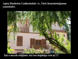 Agiou Dimitriou Caddesindeki  ev, Türk Konsolosluğunun yanındadır. İşte o merak ettiğimiz Ata’nın doğduğu evin içi !!! 