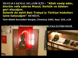 MUSTAFA KEMAL SELANİK İÇİN : “ ”A llah nasip eder, ömrüm vefa ederse  M usul,  K erkük ve  A dalar ı  geri alaca ğı m. S elanik de dahil  B atı  T rakya'y ı   T ürkiye hudutlar ı  içine kataca ğı m“   DEMİŞTİ. T ürk  S ilahl ı   K uvvetleri  D ergisi, ( T emmuz 1992,  S ay ı : 333, s.26   AMA BU İSTEĞİNİ NE YAZIK Kİ GERÇEKLEŞTİREMEDİ. 