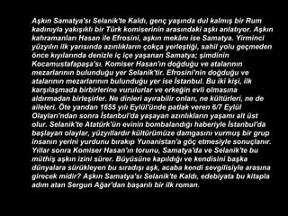 Aşkın Samatya'sı Selanik'te Kaldı, genç yaşında dul kalmış bir Rum kadınıyla yakışıklı bir Türk komiserinin arasındaki aşkı anlatıyor. Aşkın kahramanları Hasan ile Efrosini, aşkın mekânı ise Samatya. Yirminci yüzyılın ilk yarısında azınlıkların çokça yerleştiği, sahil yolu geçmeden önce kıyılarında denizle iç içe yaşanan Samatya; şimdinin Kocamustafapaşa'sı. Komiser Hasan'ın doğduğu ve atalarının mezarlarının bulunduğu yer Selanik'tir. Efrosini'nin doğduğu ve atalarının mezarlarının bulunduğu yer ise İstanbul. Bu iki kişi, ilk karşılaşmada birbirlerine vurulurlar ve erkeğin evli olmasına aldırmadan birleşirler. Ne dinleri ayırabilir onları, ne kültürleri, ne de aileleri. Öte yandan 1655 yılı Eylül'ünde patlak veren 6/7 Eylül Olayları'ndan sonra İstanbul'da yaşayan azınlıkların yaşamı alt üst olur. Selanik'te Atatürk'ün evinin bombalandığı haberiyle İstanbul'da başlayan olaylar, yüzyıllardır kültürümüze damgasını vurmuş bir grup insanın yerini yurdunu bırakıp Yunanistan'a göç etmesiyle sonuçlanır. Yıllar sonra Komiser Hasan'ın torunu, Samatya'da ve Selanik'te bu müthiş aşkın izini sürer. Büyüsüne kapıldığı ve kendisini başka dünyalara sürükleyen bu sıradışı aşk, acaba kendi sevgilisiyle arasına girecek midir? Aşkın Samatya'sı Selanik'te Kaldı, edebiyata bu kitapla adım atan Sergun Ağar'dan başarılı bir ilk roman.  