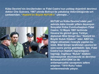 Küba Devrimi’nin öncülerinden ve Fidel Castro’nun yoldaşı Arjantinli devrimci
doktor Che Guevara, 1967 yılında Bolivya’da yakalanıp öldürüldüğünde sırt
çantasından; “Atatürk’ün Büyük NUTUK’u” çıkmıştır...”
NUTUK’un Küba Devrimi’ndeki yeri
aslında daha önceki yıllara dayanıyor.
Sosyalist Küba Cumhurbaşkanı Fidel
Castro, 12 Mayıs 1961 tarihinde
Havana’da görevli genç Türkiye
diplomatı Bilal Şimşir’den “Atatürk’ün
Büyük Nutuk Kitabını” ister. ABD’nin
bilgisi olmaması ricasıyla yapılan bu
istek, Bilal Şimşir tarafından uzunca bir
süre sonra yerine getirilebilir. İşte, Fidel
Castro’nun Atatürk hayranlığının
kaynağı; İngilizce “Nutuk” kitabını
özümseyerek okumasında ve devrimci
M.Kemal ATATÜRK’ün ilk
antiemperyalist savaşımını zafere
eriştiren “1919 Ruhu”ndan
esinlenmesinde yatıyor.
 