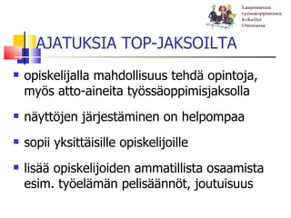 AJATUKSIA TOP-JAKSOILTA
   opiskelijalla mahdollisuus tehdä opintoja,
    myös atto-aineita työssäoppimisjaksolla
   näyttöjen järjestäminen on helpompaa
   sopii yksittäisille opiskelijoille
   lisää opiskelijoiden ammatillista osaamista
    esim. työelämän pelisäännöt, joutuisuus
 