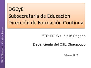 DGCyE
                                       Subsecretaria de Educación
                                       Dirección de Formación Continua
ETR TIC Chacabuco - Claudia M Pagano




                                                      ETR TIC Claudia M Pagano

                                                 Dependiente del CIIE Chacabuco

                                                                  Febrero 2012
 