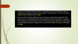  if we put one of those twenty vowels in the place of one of the Others, we can
change the meaning of a word. For example, if we Substitute æ for e in the word
“bed’ we get a different word: “bad’.
 The case of two slightly different ways of pronouncing what we regard As “the
same sound”, we usually find that, if we substitute one for the Other, a change in
the meaning of a word does not result. For example, If we substitute a more open
vowel (cardinal vowel no. 4 [a]) for the a In the word ‘bad’, the word is still heard
as “bad’.
 