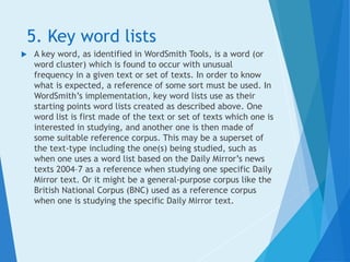 5. Key word lists
 A key word, as identified in WordSmith Tools, is a word (or
word cluster) which is found to occur with unusual
frequency in a given text or set of texts. In order to know
what is expected, a reference of some sort must be used. In
WordSmith’s implementation, key word lists use as their
starting points word lists created as described above. One
word list is first made of the text or set of texts which one is
interested in studying, and another one is then made of
some suitable reference corpus. This may be a superset of
the text-type including the one(s) being studied, such as
when one uses a word list based on the Daily Mirror’s news
texts 2004–7 as a reference when studying one specific Daily
Mirror text. Or it might be a general-purpose corpus like the
British National Corpus (BNC) used as a reference corpus
when one is studying the specific Daily Mirror text.
 