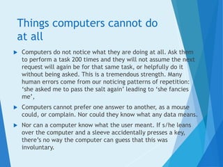 Things computers cannot do
at all
 Computers do not notice what they are doing at all. Ask them
to perform a task 200 times and they will not assume the next
request will again be for that same task, or helpfully do it
without being asked. This is a tremendous strength. Many
human errors come from our noticing patterns of repetition:
‘she asked me to pass the salt again’ leading to ‘she fancies
me’,
 Computers cannot prefer one answer to another, as a mouse
could, or complain. Nor could they know what any data means.
 Nor can a computer know what the user meant. If s/he leans
over the computer and a sleeve accidentally presses a key,
there’s no way the computer can guess that this was
involuntary.
 