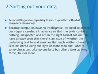 2.Sorting out your data
 Re-formatting and re-organising to match up better with what
computers can manage
 Because computers have no intelligence, we need to prepare
our corpora carefully in advance so that the texts contain
nothing unexpected and are in the right format for use. We
have already seen that there is an issue of whether the
underlying text format assumes that each written character
is to be stored using one byte or more than one. What if
some characters take up one byte but others take up two,
three, four or more.
 