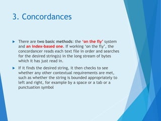 3. Concordances
 There are two basic methods: the ‘on the fly’ system
and an index-based one. If working ‘on the fly’, the
concordancer reads each text file in order and searches
for the desired string(s) in the long stream of bytes
which it has just read in.
 If it finds the desired string, it then checks to see
whether any other contextual requirements are met,
such as whether the string is bounded appropriately to
left and right, for example by a space or a tab or a
punctuation symbol
 