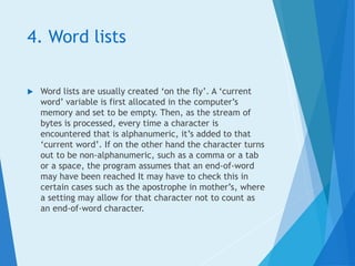 4. Word lists
 Word lists are usually created ‘on the fly’. A ‘current
word’ variable is first allocated in the computer’s
memory and set to be empty. Then, as the stream of
bytes is processed, every time a character is
encountered that is alphanumeric, it’s added to that
‘current word’. If on the other hand the character turns
out to be non-alphanumeric, such as a comma or a tab
or a space, the program assumes that an end-of-word
may have been reached It may have to check this in
certain cases such as the apostrophe in mother’s, where
a setting may allow for that character not to count as
an end-of-word character.
 