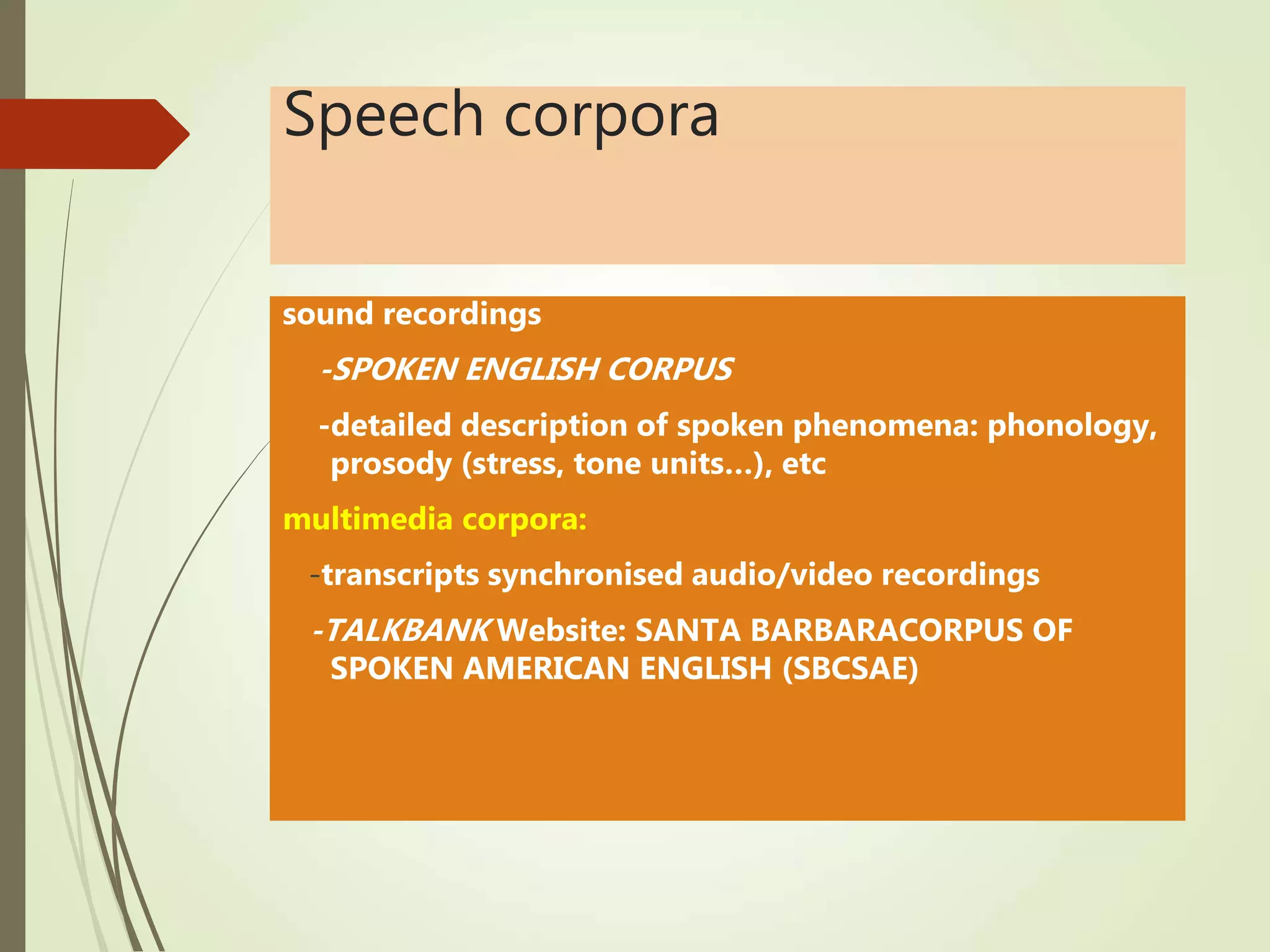 Speech corpora
sound recordings
-SPOKEN ENGLISH CORPUS
-detailed description of spoken phenomena: phonology,
prosody (stress, tone units…), etc
multimedia corpora:
-transcripts synchronised audio/video recordings
-TALKBANK Website: SANTA BARBARACORPUS OF
SPOKEN AMERICAN ENGLISH (SBCSAE)
 