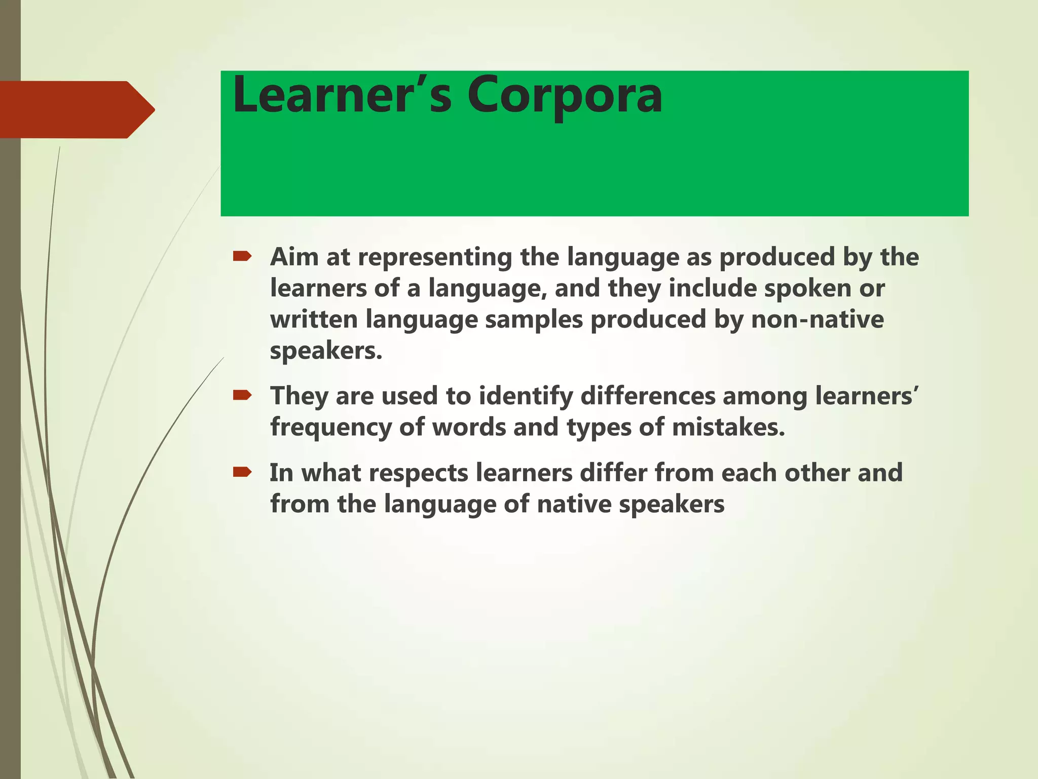 Learner’s Corpora
 Aim at representing the language as produced by the
learners of a language, and they include spoken or
written language samples produced by non-native
speakers.
 They are used to identify differences among learners’
frequency of words and types of mistakes.
 In what respects learners differ from each other and
from the language of native speakers
 