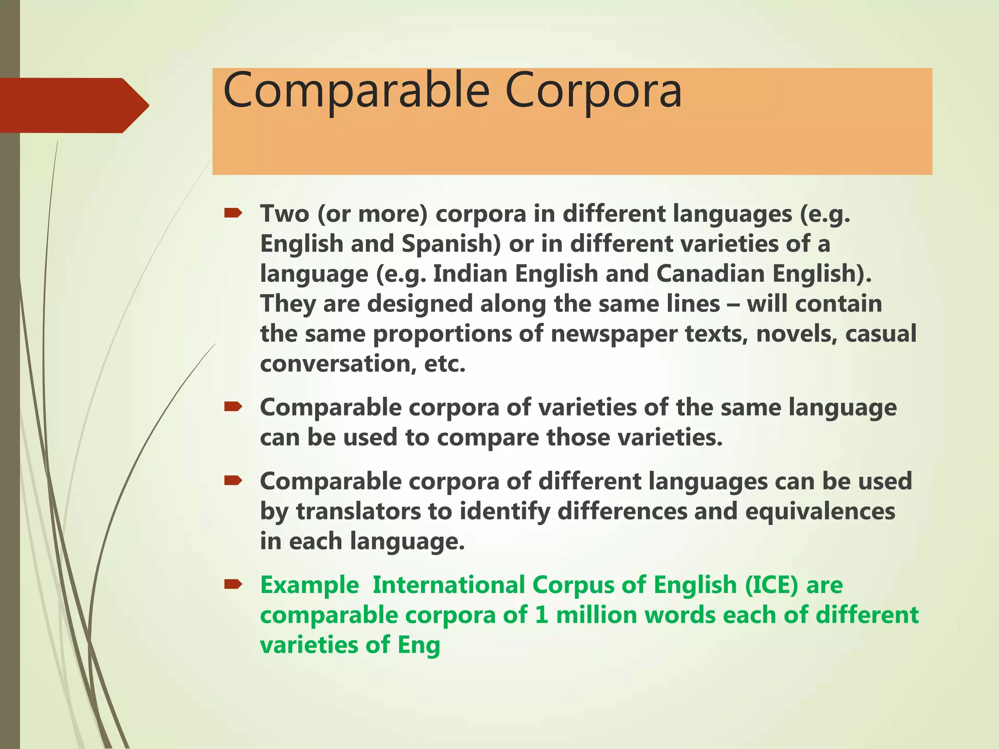 Comparable Corpora
 Two (or more) corpora in different languages (e.g.
English and Spanish) or in different varieties of a
language (e.g. Indian English and Canadian English).
They are designed along the same lines – will contain
the same proportions of newspaper texts, novels, casual
conversation, etc.
 Comparable corpora of varieties of the same language
can be used to compare those varieties.
 Comparable corpora of different languages can be used
by translators to identify differences and equivalences
in each language.
 Example International Corpus of English (ICE) are
comparable corpora of 1 million words each of different
varieties of Eng
 