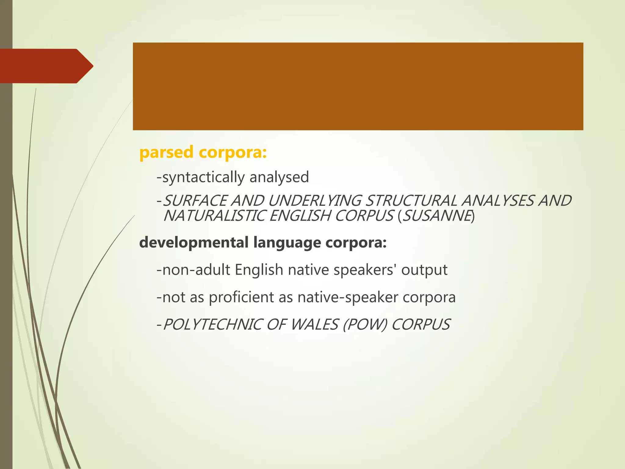 parsed corpora:
-syntactically analysed
-SURFACE AND UNDERLYING STRUCTURAL ANALYSES AND
NATURALISTIC ENGLISH CORPUS (SUSANNE)
developmental language corpora:
-non-adult English native speakers' output
-not as proficient as native-speaker corpora
-POLYTECHNIC OF WALES (POW) CORPUS
 