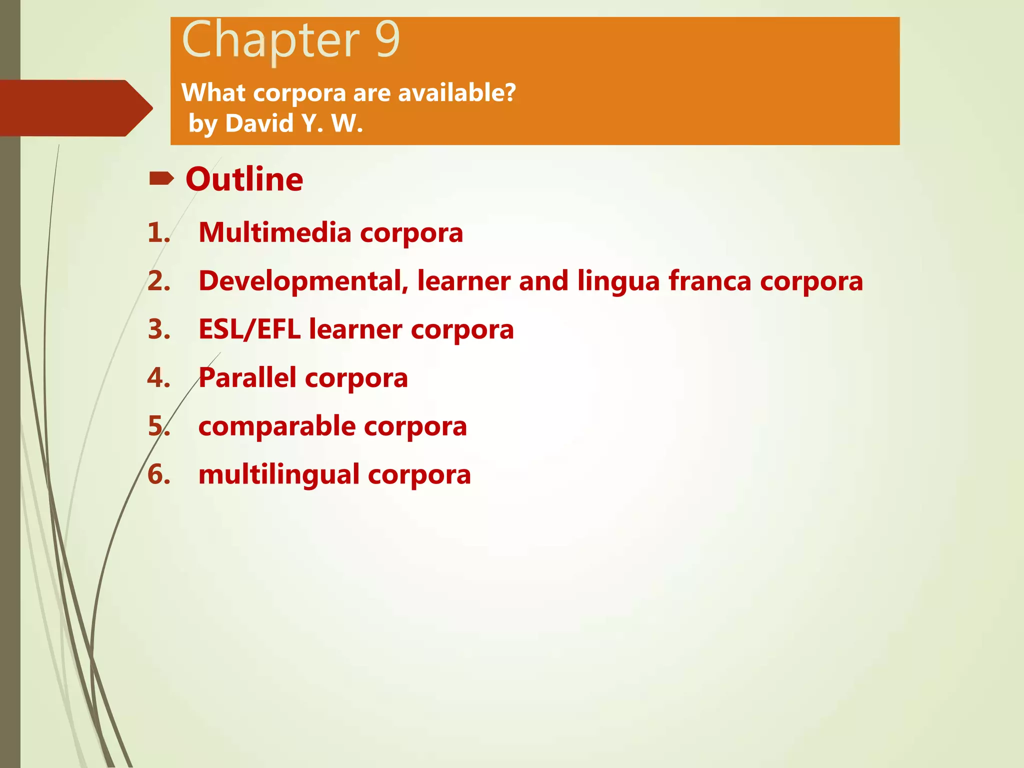 Chapter 9
What corpora are available?
by David Y. W.
 Outline
1. Multimedia corpora
2. Developmental, learner and lingua franca corpora
3. ESL/EFL learner corpora
4. Parallel corpora
5. comparable corpora
6. multilingual corpora
 