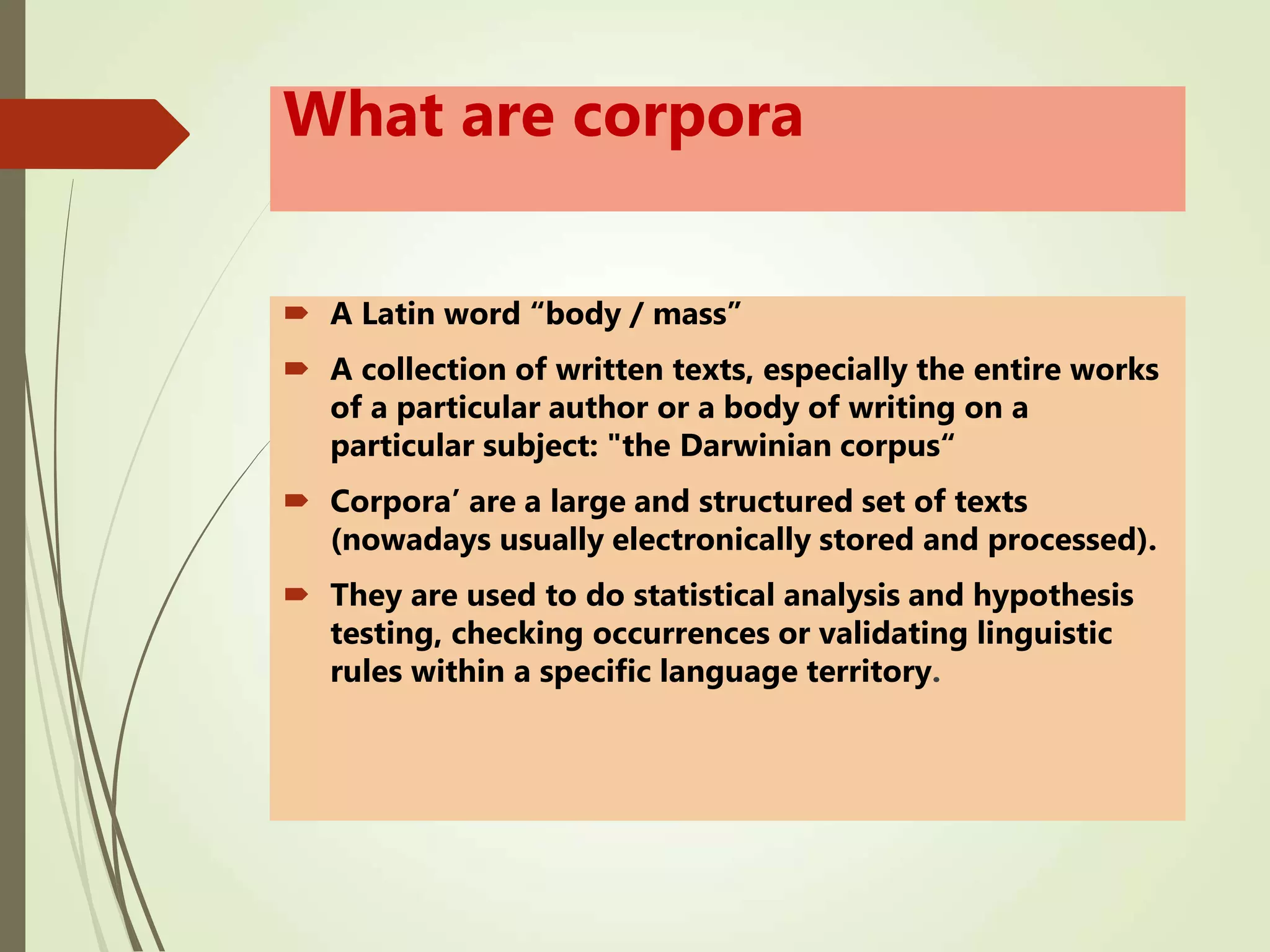 What are corpora
 A Latin word “body / mass”
 A collection of written texts, especially the entire works
of a particular author or a body of writing on a
particular subject: "the Darwinian corpus“
 Corpora’ are a large and structured set of texts
(nowadays usually electronically stored and processed).
 They are used to do statistical analysis and hypothesis
testing, checking occurrences or validating linguistic
rules within a specific language territory.
 