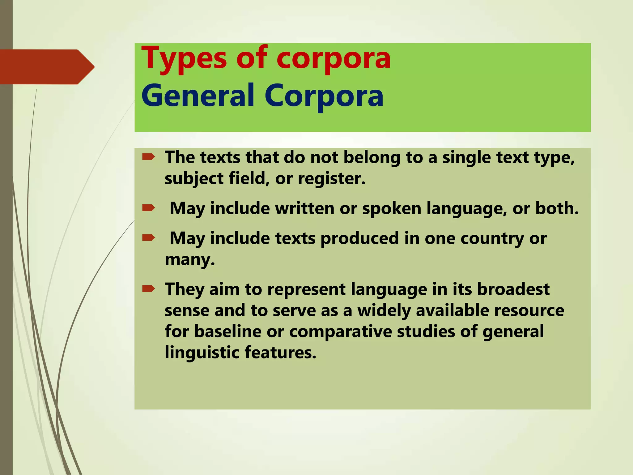 Types of corpora
General Corpora
 The texts that do not belong to a single text type,
subject field, or register.
 May include written or spoken language, or both.
 May include texts produced in one country or
many.
 They aim to represent language in its broadest
sense and to serve as a widely available resource
for baseline or comparative studies of general
linguistic features.
 
