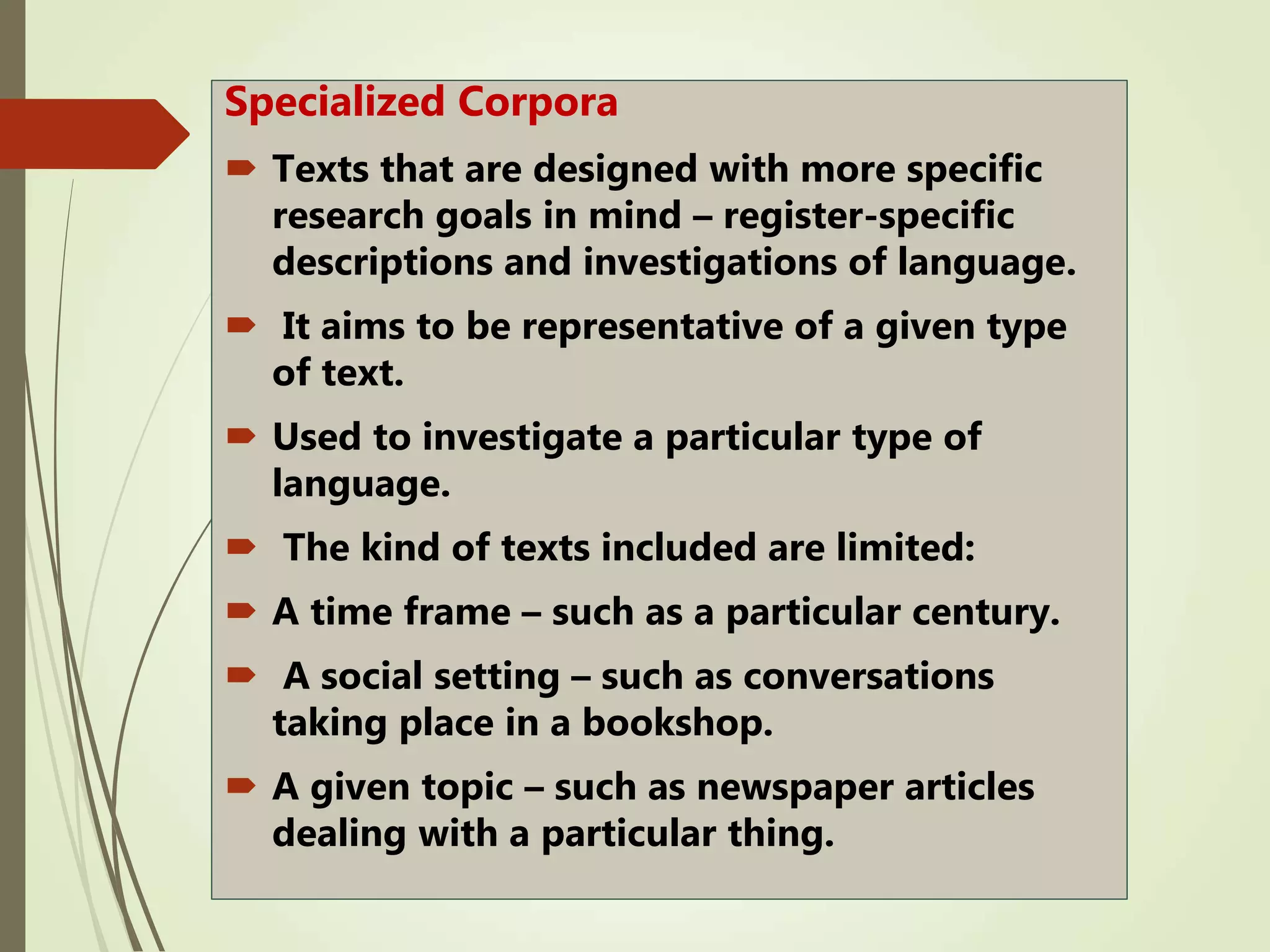 Specialized Corpora
 Texts that are designed with more specific
research goals in mind – register-specific
descriptions and investigations of language.
 It aims to be representative of a given type
of text.
 Used to investigate a particular type of
language.
 The kind of texts included are limited:
 A time frame – such as a particular century.
 A social setting – such as conversations
taking place in a bookshop.
 A given topic – such as newspaper articles
dealing with a particular thing.
 