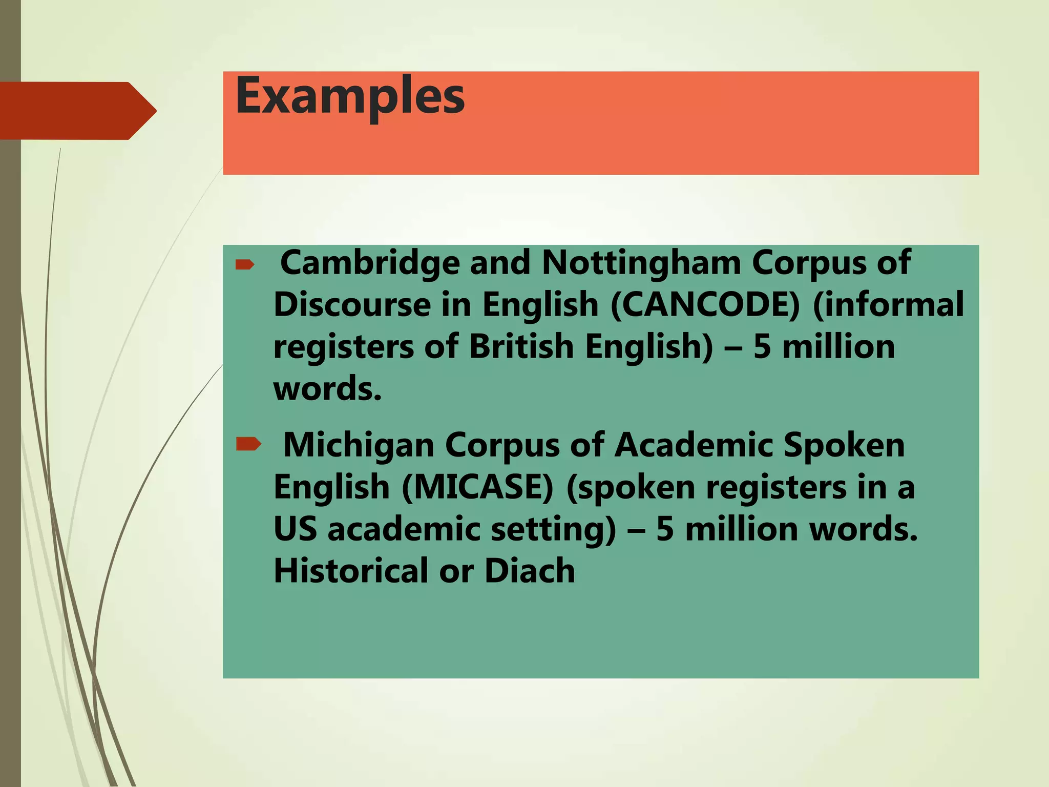 Examples
 Cambridge and Nottingham Corpus of
Discourse in English (CANCODE) (informal
registers of British English) – 5 million
words.
 Michigan Corpus of Academic Spoken
English (MICASE) (spoken registers in a
US academic setting) – 5 million words.
Historical or Diach
 