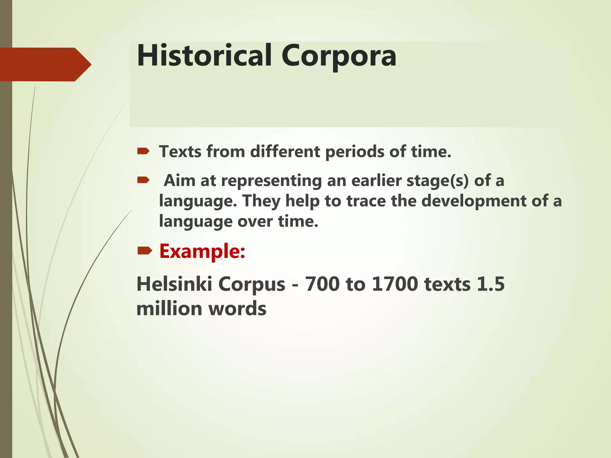 Historical Corpora
 Texts from different periods of time.
 Aim at representing an earlier stage(s) of a
language. They help to trace the development of a
language over time.
 Example:
Helsinki Corpus - 700 to 1700 texts 1.5
million words
 