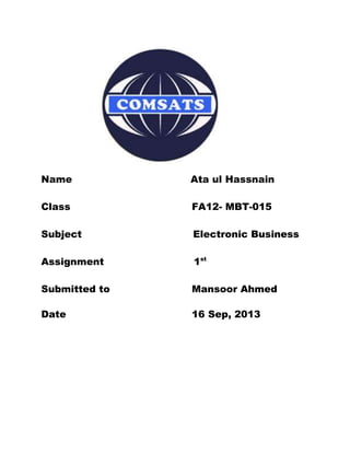 Name Ata ul Hassnain
Class FA12- MBT-015
Subject Electronic Business
Assignment 1st
Submitted to Mansoor Ahmed
Date 16 Sep, 2013
 