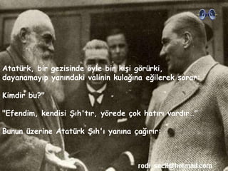 Atatürk , bir gezisinde öyle bir kişi görürki, dayanamayıp yanındaki valinin kulağına eğilerek sorar:  Kimdir bu?&quot;   &quot;Efendim, kendisi Şıh'tır, yörede çok hatırı vardır…&quot;  Bunun üzerine Atatürk Şıh'ı yanına çağırır:  