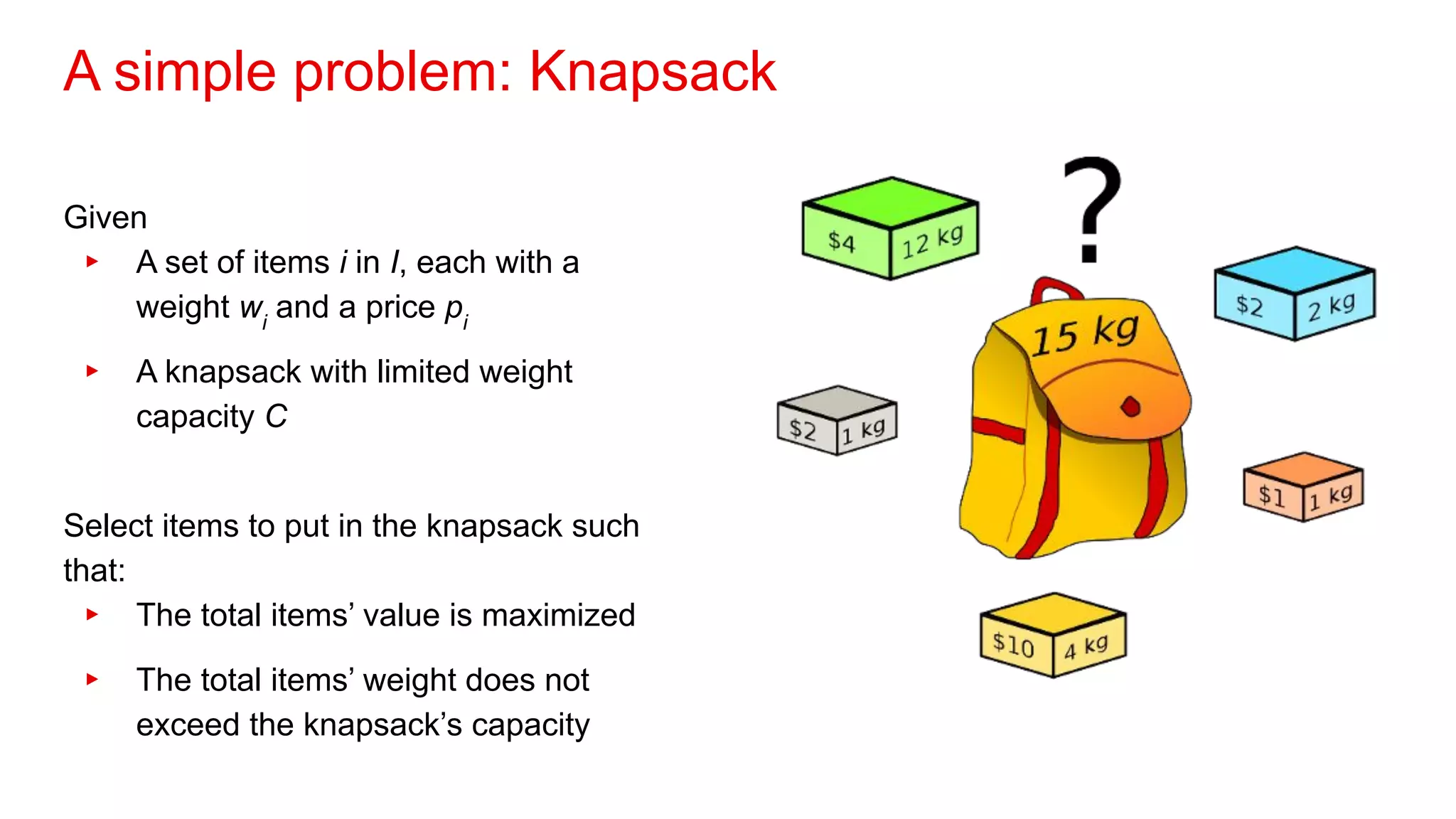 A simple problem: Knapsack
Given
▸ A set of items i in I, each with a
weight wi
and a price pi
▸ A knapsack with limited weight
capacity C
Select items to put in the knapsack such
that:
▸ The total items’ value is maximized
▸ The total items’ weight does not
exceed the knapsack’s capacity
 