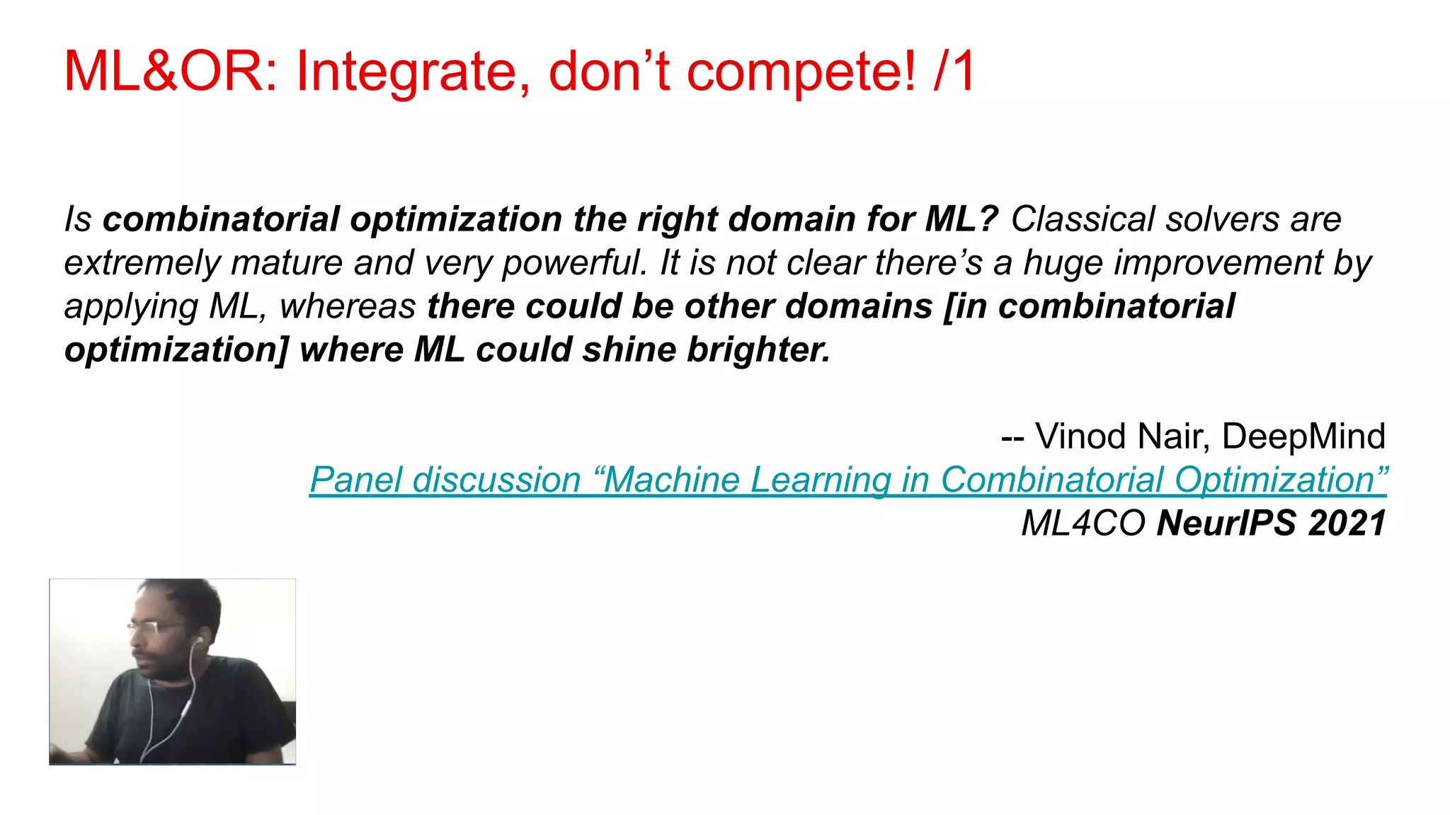 ML&OR: Integrate, don’t compete! /1
Is combinatorial optimization the right domain for ML? Classical solvers are
extremely mature and very powerful. It is not clear there’s a huge improvement by
applying ML, whereas there could be other domains [in combinatorial
optimization] where ML could shine brighter.
-- Vinod Nair, DeepMind
Panel discussion “Machine Learning in Combinatorial Optimization”
ML4CO NeurIPS 2021
 
