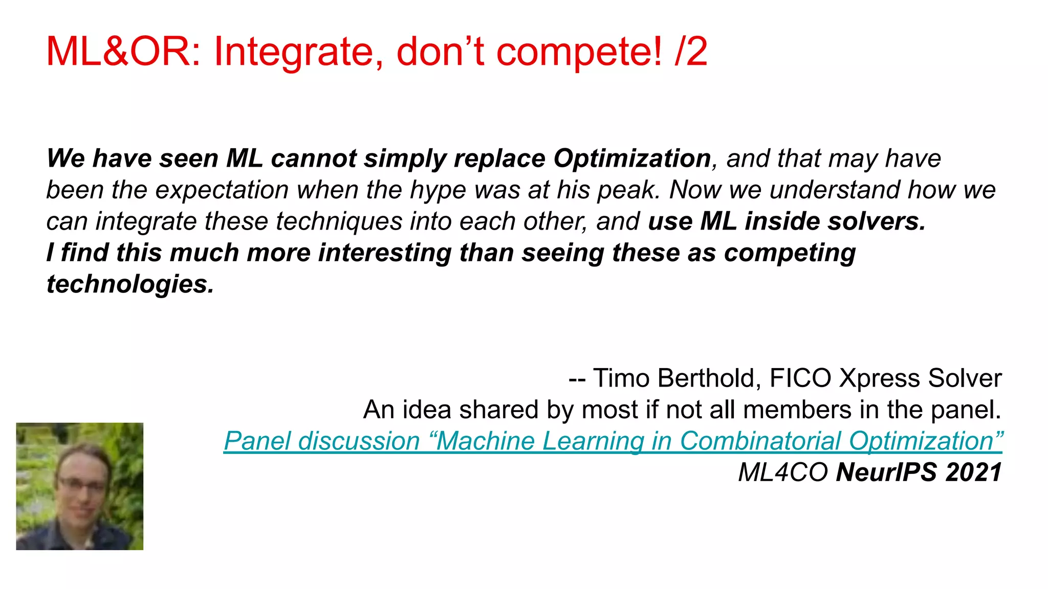 ML&OR: Integrate, don’t compete! /2
We have seen ML cannot simply replace Optimization, and that may have
been the expectation when the hype was at his peak. Now we understand how we
can integrate these techniques into each other, and use ML inside solvers.
I find this much more interesting than seeing these as competing
technologies.
-- Timo Berthold, FICO Xpress Solver
An idea shared by most if not all members in the panel.
Panel discussion “Machine Learning in Combinatorial Optimization”
ML4CO NeurIPS 2021
 