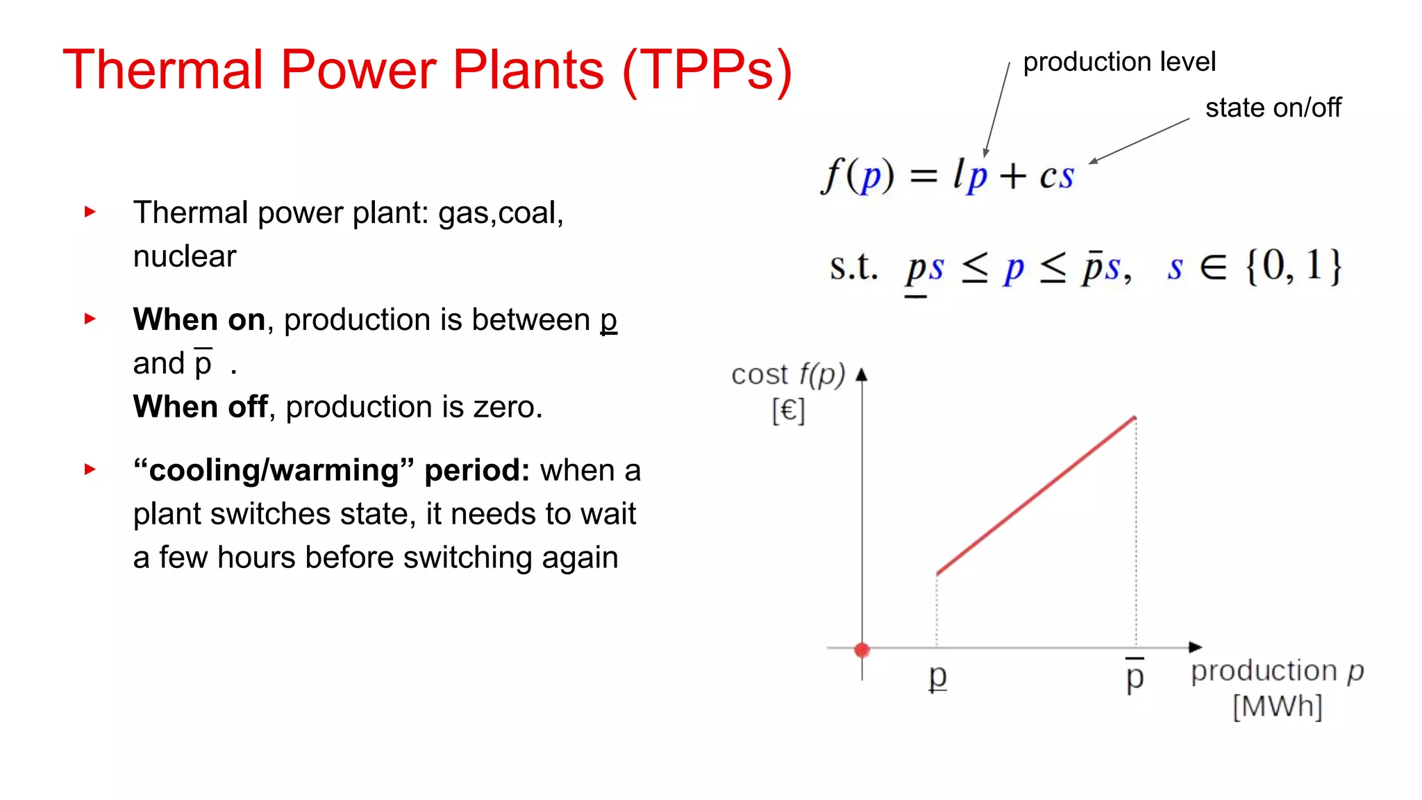Thermal Power Plants (TPPs)
▸ Thermal power plant: gas,coal,
nuclear
▸ When on, production is between p
and p
̅ .
When off, production is zero.
▸ “cooling/warming” period: when a
plant switches state, it needs to wait
a few hours before switching again
production level
state on/off
 