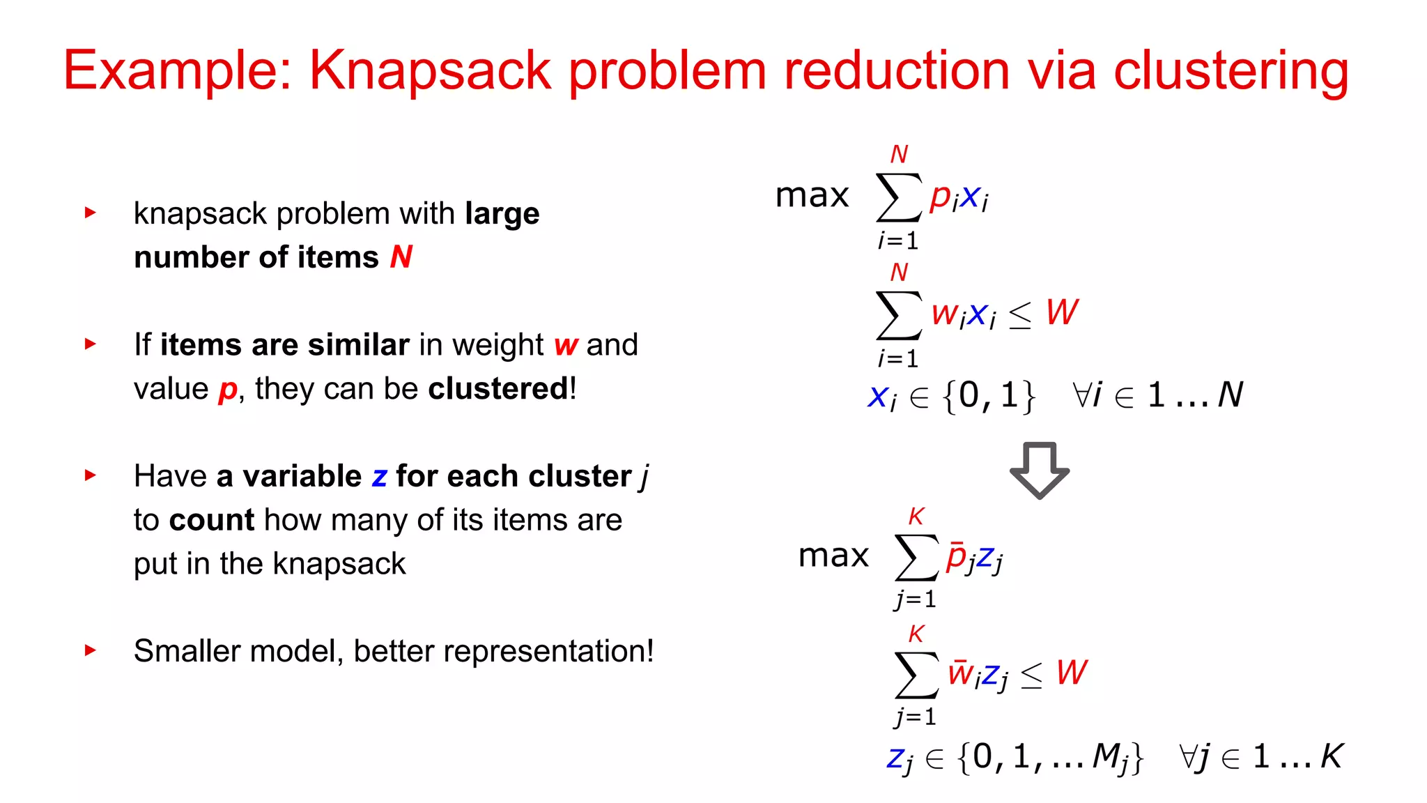 Example: Knapsack problem reduction via clustering
▸ knapsack problem with large
number of items N
▸ If items are similar in weight w and
value p, they can be clustered!
▸ Have a variable z for each cluster j
to count how many of its items are
put in the knapsack
▸ Smaller model, better representation!
 