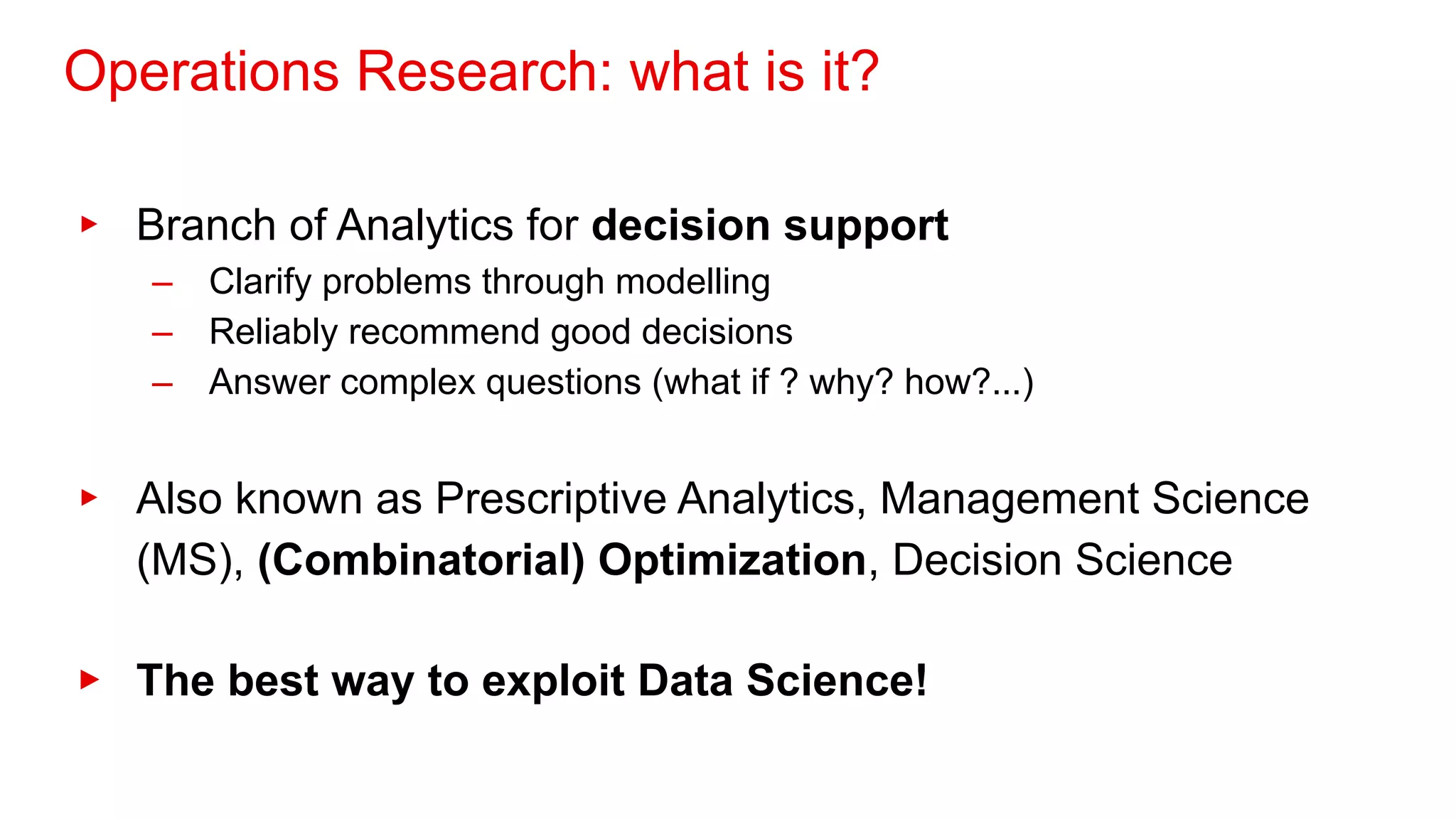 Operations Research: what is it?
▸ Branch of Analytics for decision support
– Clarify problems through modelling
– Reliably recommend good decisions
– Answer complex questions (what if ? why? how?...)
▸ Also known as Prescriptive Analytics, Management Science
(MS), (Combinatorial) Optimization, Decision Science
▸ The best way to exploit Data Science!
 