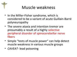Muscle weakness
• In the Miller-Fisher syndrome, which is
considered to be a variant of acute Guillain-Barré
polyneuropathy
• The severe ataxia and intention tremor are
presumably a result of a highly selective
peripheral disorder of spinocerebellar nerve
fibers
• Simple “tests of muscle power” can help detect
muscle weakness in various muscle groups
• CAVEAT- lead poisoning
 