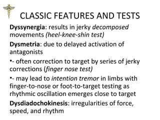 CLASSIC FEATURES AND TESTS
Dyssynergia: results in jerky decomposed
movements (heel-knee-shin test)
Dysmetria: due to delayed activation of
antagonists
•- often correction to target by series of jerky
corrections (finger nose test)
•- may lead to intention tremor in limbs with
finger-to-nose or foot-to-target testing as
rhythmic oscillation emerges close to target
Dysdiadochokinesis: irregularities of force,
speed, and rhythm
 