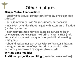 Other features
Ocular Motor Abnormalities:
- usually if vestibular connections or flocculonodular lobe
affected
- pursuit movements no longer smooth, but saccadic
- may over- or under-shoot target with attempts at fixation
(ocular dysmetria)
- in primary position may see saccadic intrusions (such
as macro square-wave jerks) or primary nystagmus (incl.
vertical, esp up-beat nystagmus) or periodic alternating
nystagmus
-rebound nystagmus can occur with contralateral-beating
nystagmus on return of eyes to primary position after
eccentric gaze evoked nystagmus to one side
Writing abnormalities
Positional projectile vomiting (posterior fossa lesions)
 