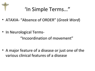 ‘In Simple Terms…”
• ATAXIA- “Absence of ORDER” (Greek Word)
• In Neurological Terms-
“Incoordination of movement”
• A major feature of a disease or just one of the
various clinical features of a disease
 
