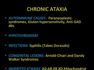 CHRONIC ATAXIA
• AUTOIMMUNE CAUSES : Paraneoplastic
syndromes, Gluten hypersensitivity, Anti GAD
abs.
• HYPOTHYROIDISM
• INFECTIONS: Syphilis (Tabes Dorasalis)
• CONGENITAL LESIONS: Arnold-Chiari and Dandy
Walker Syndromes
• INHERITED ATAXIAS: AD,AR,XR,XD,Mitochondrial
 
