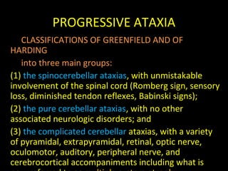 PROGRESSIVE ATAXIA
CLASSIFICATIONS OF GREENFIELD AND OF
HARDING
into three main groups:
(1) the spinocerebellar ataxias, with unmistakable
involvement of the spinal cord (Romberg sign, sensory
loss, diminished tendon reflexes, Babinski signs);
(2) the pure cerebellar ataxias, with no other
associated neurologic disorders; and
(3) the complicated cerebellar ataxias, with a variety
of pyramidal, extrapyramidal, retinal, optic nerve,
oculomotor, auditory, peripheral nerve, and
cerebrocortical accompaniments including what is
 