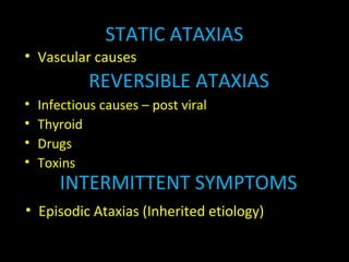 STATIC ATAXIAS
• Vascular causes
REVERSIBLE ATAXIAS
• Infectious causes – post viral
• Thyroid
• Drugs
• Toxins
INTERMITTENT SYMPTOMS
• Episodic Ataxias (Inherited etiology)
 