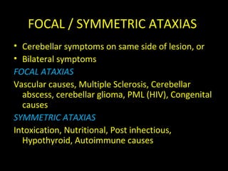 FOCAL / SYMMETRIC ATAXIAS
• Cerebellar symptoms on same side of lesion, or
• Bilateral symptoms
FOCAL ATAXIAS
Vascular causes, Multiple Sclerosis, Cerebellar
abscess, cerebellar glioma, PML (HIV), Congenital
causes
SYMMETRIC ATAXIAS
Intoxication, Nutritional, Post inhectious,
Hypothyroid, Autoimmune causes
 