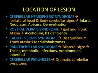 LOCATION OF LESION
• CEREBELLAR HEMISPHERIC SYNDROME
Ipsilateral head & Body cerebellar signs Infarct,
Neoplasm, Abscess, Demyelination
• ROSTRAL VERMIS SYNDROMEgait and Trunk
Ataxia Alcoholism, B1 deficiency
• CAUDAL VERMIS SYNDROME Disequilibrium,
Trunk ataxiaMedullobalstomas
• PANCEREBELLAR SYNDROME Bilateral signs
Toxins, metabolic, Infections, Autoimmune,
Inherited
• CEREBELLAR PEDUNCLES Dramatic cerebellar
symptoms
 